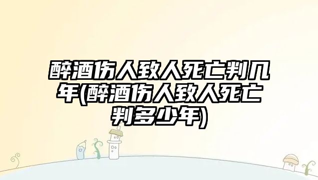 醉酒傷人致人死亡判幾年(醉酒傷人致人死亡判多少年)