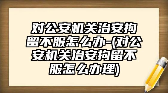 對公安機關治安拘留不服怎么辦-(對公安機關治安拘留不服怎么辦理)