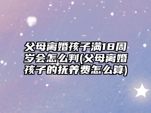 父母離婚孩子滿18周歲會怎么判(父母離婚孩子的撫養費怎么算)