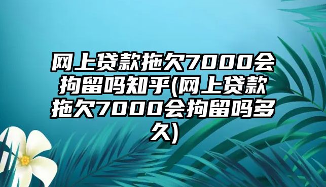 網上貸款拖欠7000會拘留嗎知乎(網上貸款拖欠7000會拘留嗎多久)