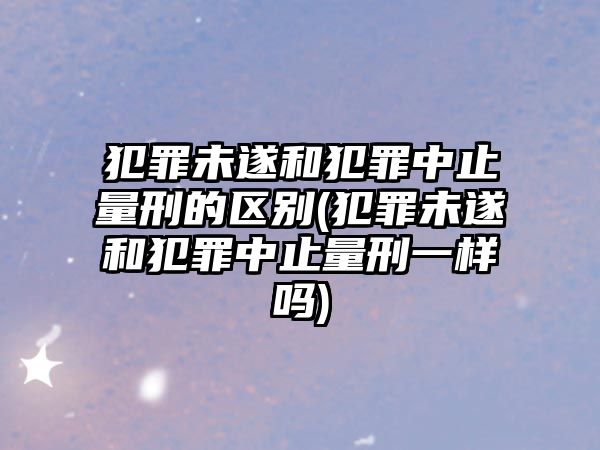 犯罪未遂和犯罪中止量刑的區(qū)別(犯罪未遂和犯罪中止量刑一樣嗎)