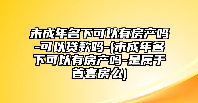 未成年名下可以有房產嗎-可以貸款嗎-(未成年名下可以有房產嗎-是屬于首套房么)