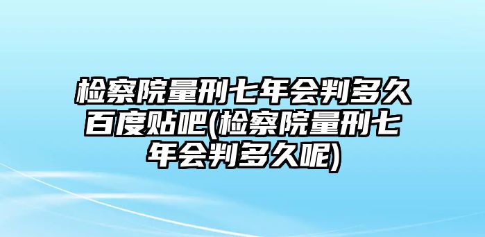 檢察院量刑七年會判多久百度貼吧(檢察院量刑七年會判多久呢)