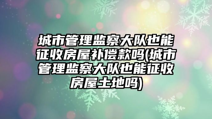 城市管理監察大隊也能征收房屋補償款嗎(城市管理監察大隊也能征收房屋土地嗎)