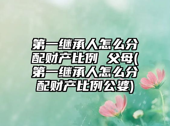 第一繼承人怎么分配財產比例 父母(第一繼承人怎么分配財產比例公婆)