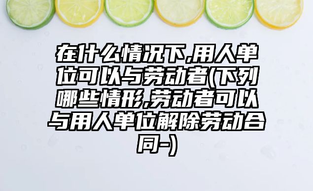 在什么情況下,用人單位可以與勞動者(下列哪些情形,勞動者可以與用人單位解除勞動合同-)