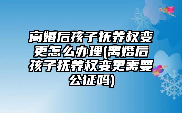 離婚后孩子撫養權變更怎么辦理(離婚后孩子撫養權變更需要公證嗎)