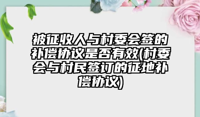 被征收人與村委會簽的補償協議是否有效(村委會與村民簽訂的征地補償協議)