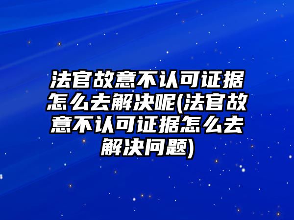 法官故意不認可證據怎么去解決呢(法官故意不認可證據怎么去解決問題)