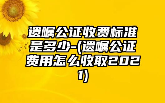 遺囑公證收費標準是多少-(遺囑公證費用怎么收取2021)