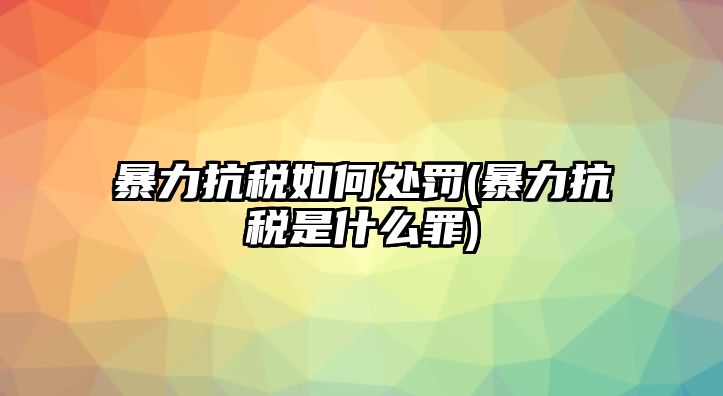 暴力抗稅如何處罰(暴力抗稅是什么罪)