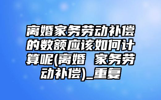 離婚家務勞動補償的數額應該如何計算呢(離婚 家務勞動補償)_重復