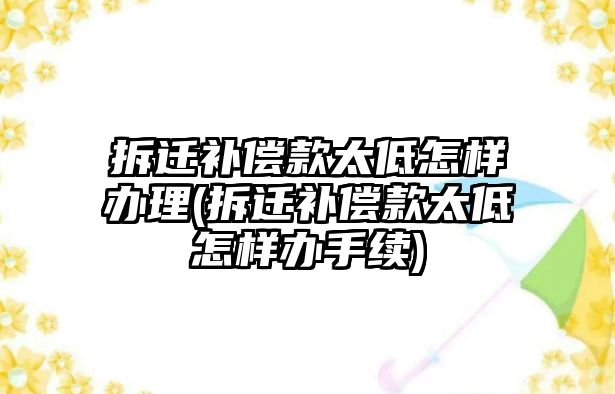 拆遷補償款太低怎樣辦理(拆遷補償款太低怎樣辦手續(xù))