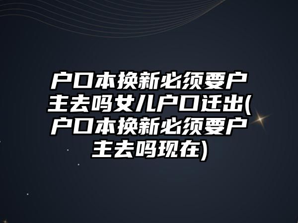 戶口本換新必須要戶主去嗎女兒戶口遷出(戶口本換新必須要戶主去嗎現(xiàn)在)