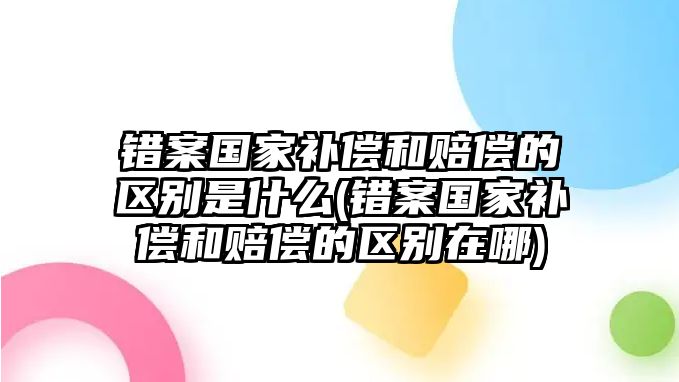 錯案國家補償和賠償的區別是什么(錯案國家補償和賠償的區別在哪)