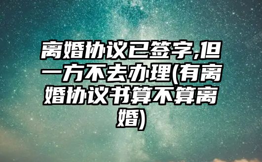 離婚協議已簽字,但一方不去辦理(有離婚協議書算不算離婚)