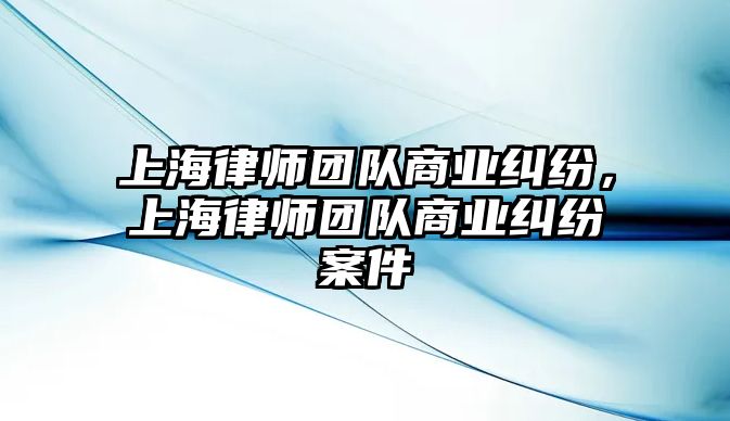 上海律師團隊商業糾紛，上海律師團隊商業糾紛案件