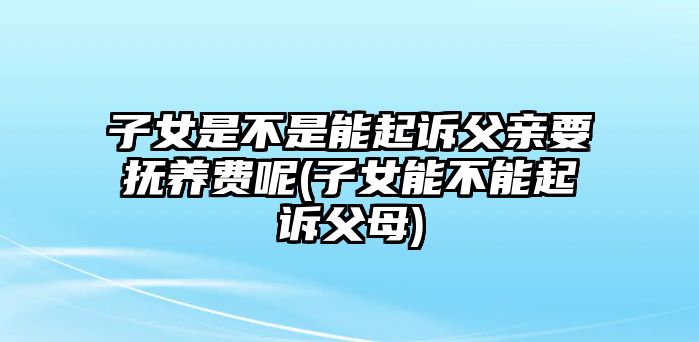 子女是不是能起訴父親要撫養(yǎng)費呢(子女能不能起訴父母)