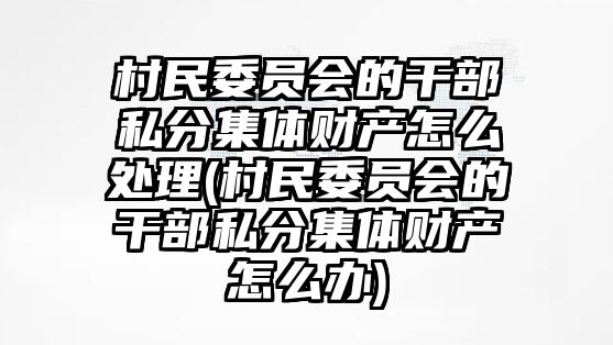 村民委員會的干部私分集體財產怎么處理(村民委員會的干部私分集體財產怎么辦)