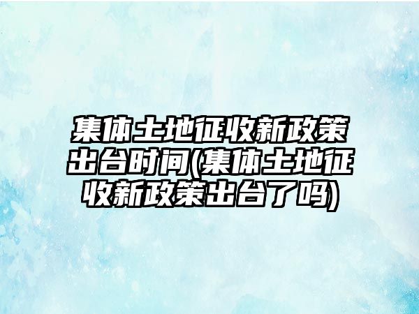 集體土地征收新政策出臺時間(集體土地征收新政策出臺了嗎)