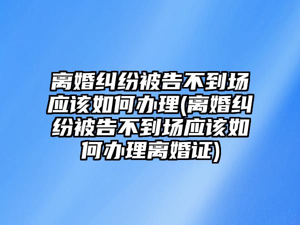 離婚糾紛被告不到場應該如何辦理(離婚糾紛被告不到場應該如何辦理離婚證)