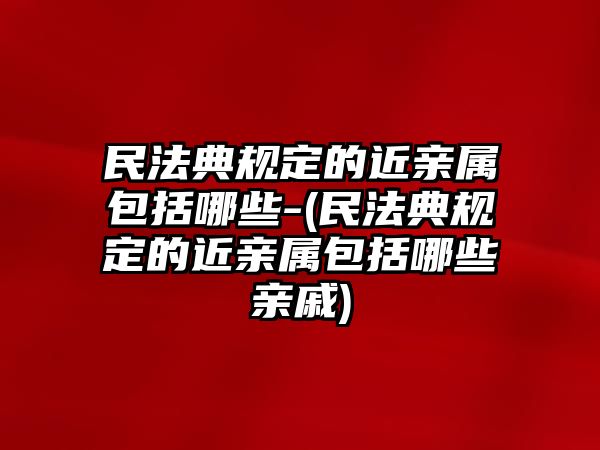 民法典規(guī)定的近親屬包括哪些-(民法典規(guī)定的近親屬包括哪些親戚)