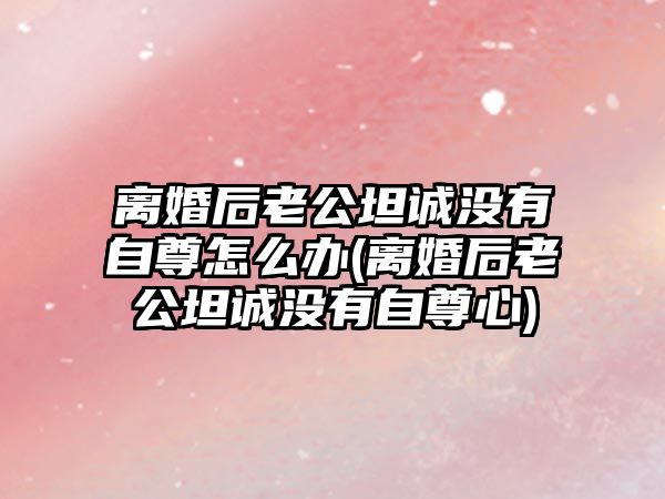 離婚后老公坦誠沒有自尊怎么辦(離婚后老公坦誠沒有自尊心)