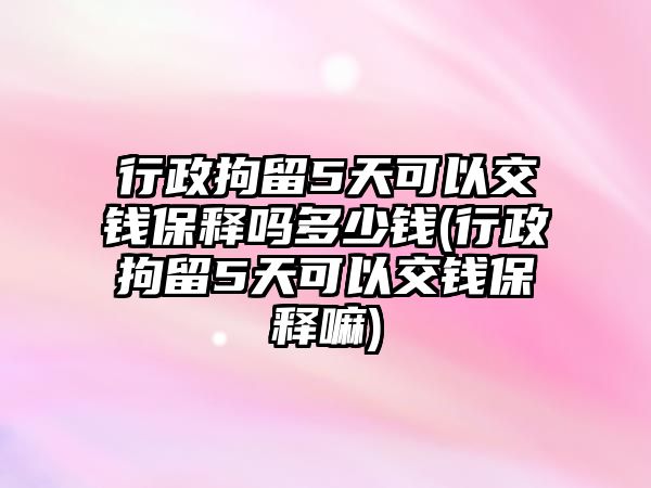 行政拘留5天可以交錢保釋嗎多少錢(行政拘留5天可以交錢保釋嘛)