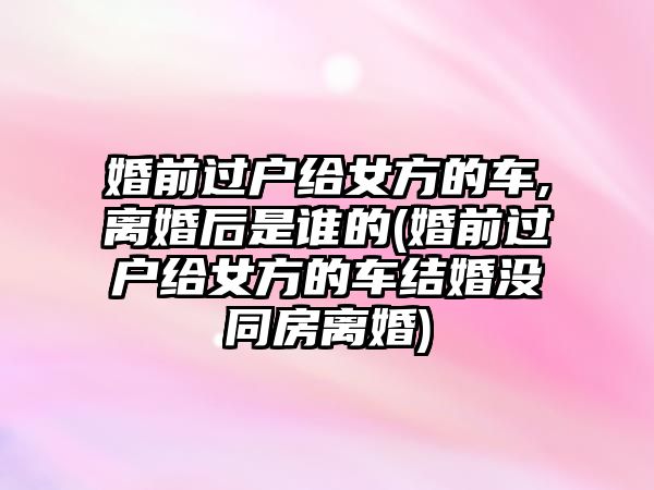 婚前過戶給女方的車,離婚后是誰的(婚前過戶給女方的車結婚沒同房離婚)