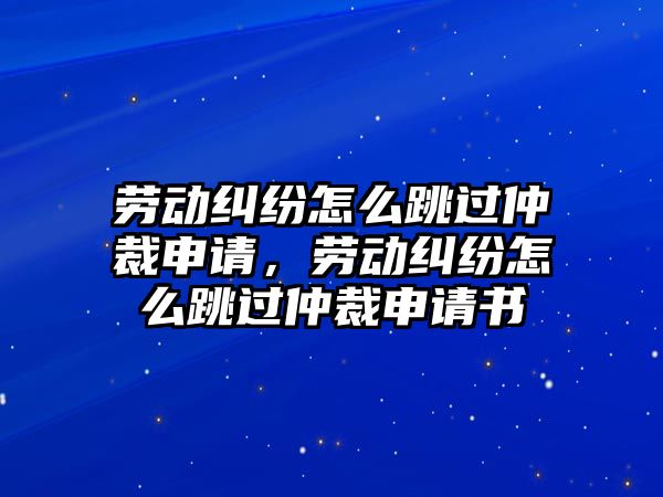 勞動糾紛怎么跳過仲裁申請，勞動糾紛怎么跳過仲裁申請書