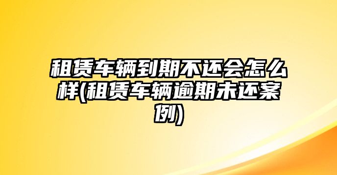 租賃車輛到期不還會怎么樣(租賃車輛逾期未還案例)