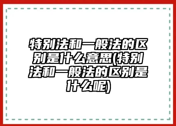 特別法和一般法的區別是什么意思(特別法和一般法的區別是什么呢)