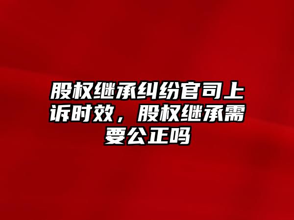 股權繼承糾紛官司上訴時效，股權繼承需要公正嗎