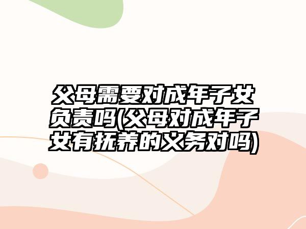 父母需要對(duì)成年子女負(fù)責(zé)嗎(父母對(duì)成年子女有撫養(yǎng)的義務(wù)對(duì)嗎)