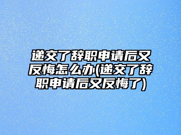 遞交了辭職申請后又反悔怎么辦(遞交了辭職申請后又反悔了)