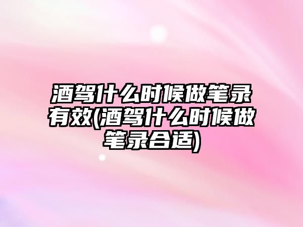 酒駕什么時候做筆錄有效(酒駕什么時候做筆錄合適)