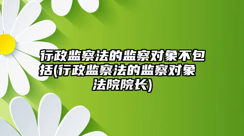 行政監察法的監察對象不包括(行政監察法的監察對象 法院院長)