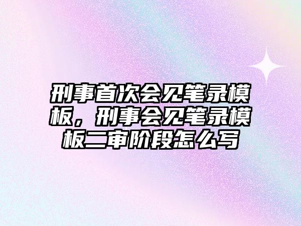 刑事首次會見筆錄模板，刑事會見筆錄模板二審階段怎么寫