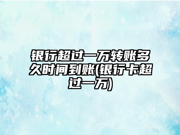 銀行超過一萬轉賬多久時間到賬(銀行卡超過一萬)