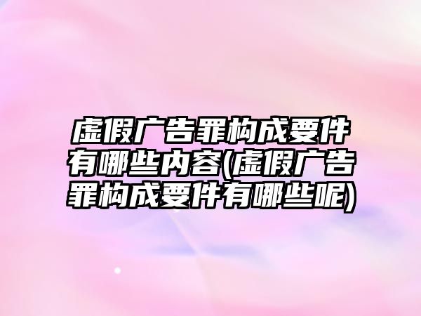 虛假廣告罪構成要件有哪些內容(虛假廣告罪構成要件有哪些呢)