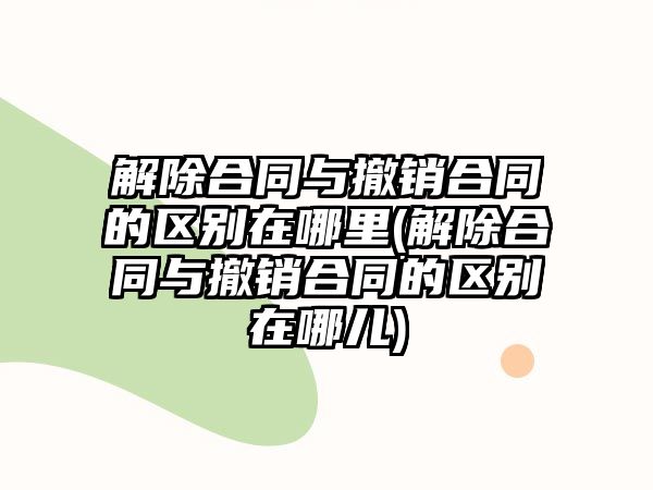 解除合同與撤銷合同的區別在哪里(解除合同與撤銷合同的區別在哪兒)