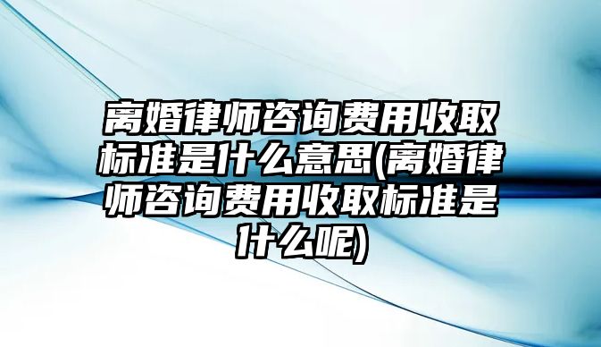 離婚律師咨詢費用收取標準是什么意思(離婚律師咨詢費用收取標準是什么呢)