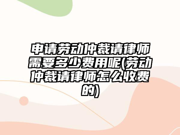 申請勞動仲裁請律師需要多少費用呢(勞動仲裁請律師怎么收費的)