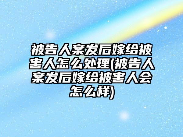 被告人案發(fā)后嫁給被害人怎么處理(被告人案發(fā)后嫁給被害人會怎么樣)