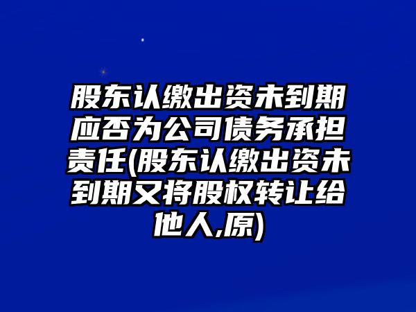 股東認繳出資未到期應否為公司債務承擔責任(股東認繳出資未到期又將股權轉讓給他人,原)