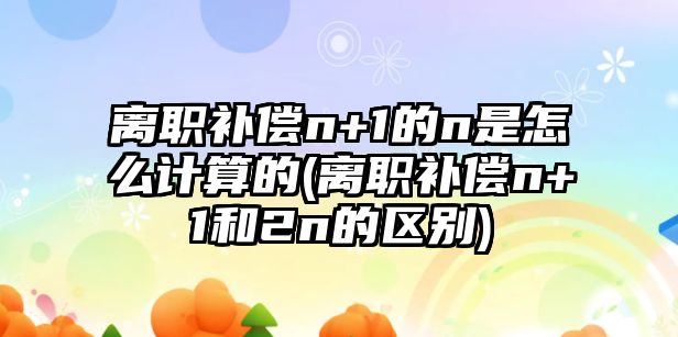 離職補償n+1的n是怎么計算的(離職補償n+1和2n的區(qū)別)