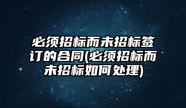 必須招標而未招標簽訂的合同(必須招標而未招標如何處理)