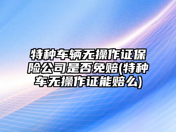 特種車輛無操作證保險公司是否免賠(特種車無操作證能賠么)