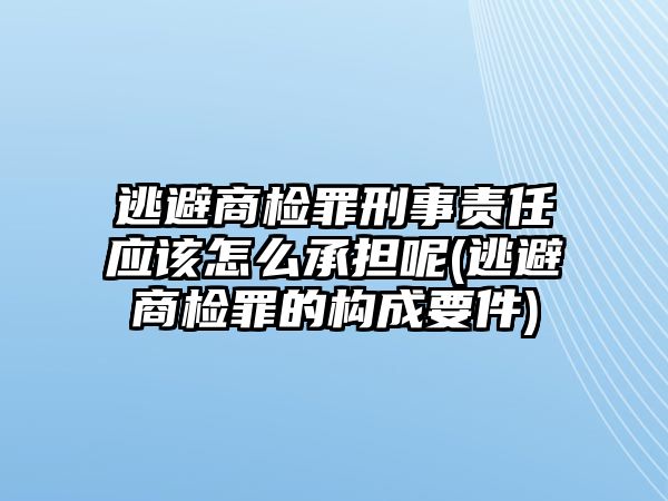 逃避商檢罪刑事責任應該怎么承擔呢(逃避商檢罪的構成要件)