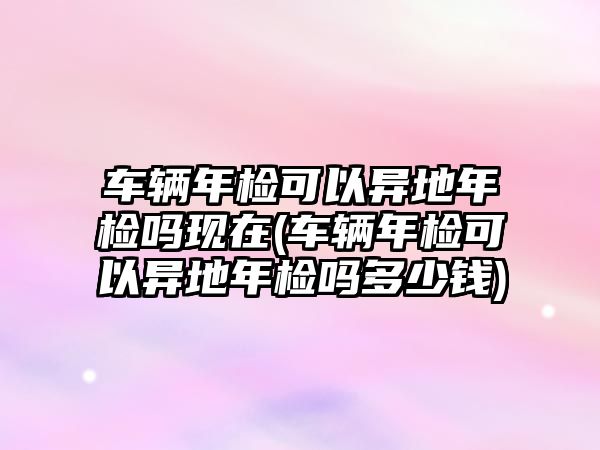 車輛年檢可以異地年檢嗎現(xiàn)在(車輛年檢可以異地年檢嗎多少錢)